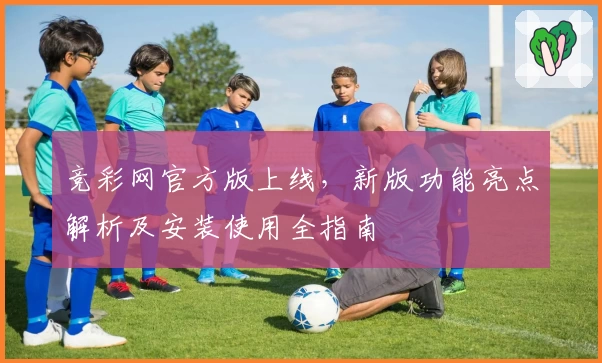 竞彩网官方版上线，新版功能亮点解析及安装使用全指南