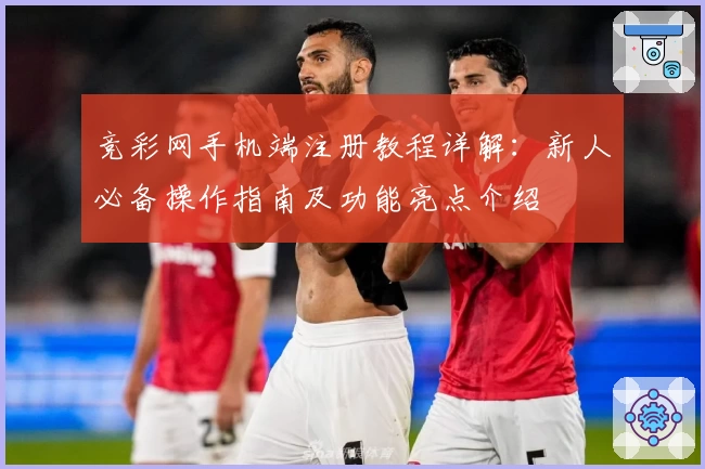 竞彩网手机端注册教程详解：新人必备操作指南及功能亮点介绍