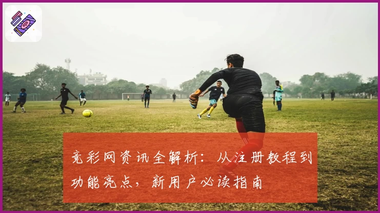 竞彩网资讯全解析：从注册教程到功能亮点，新用户必读指南
