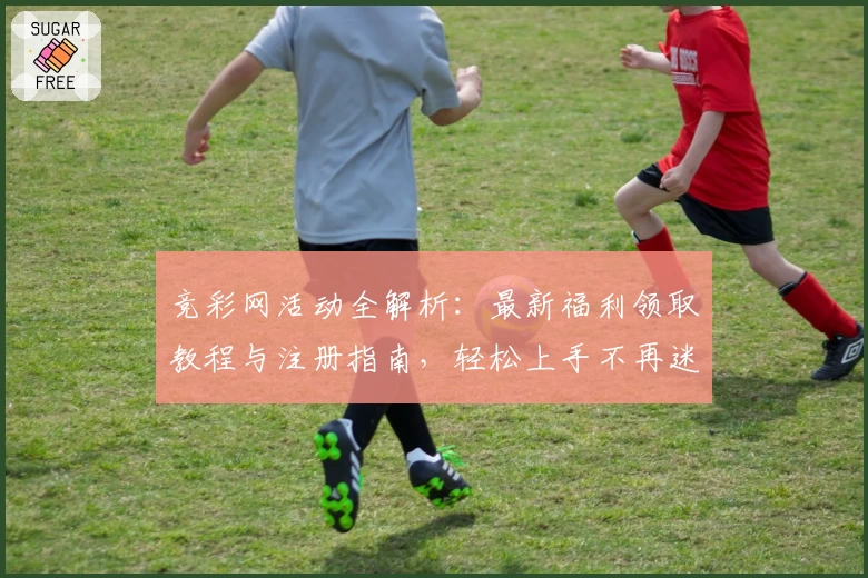 竞彩网活动全解析：最新福利领取教程与注册指南，轻松上手不再迷茫