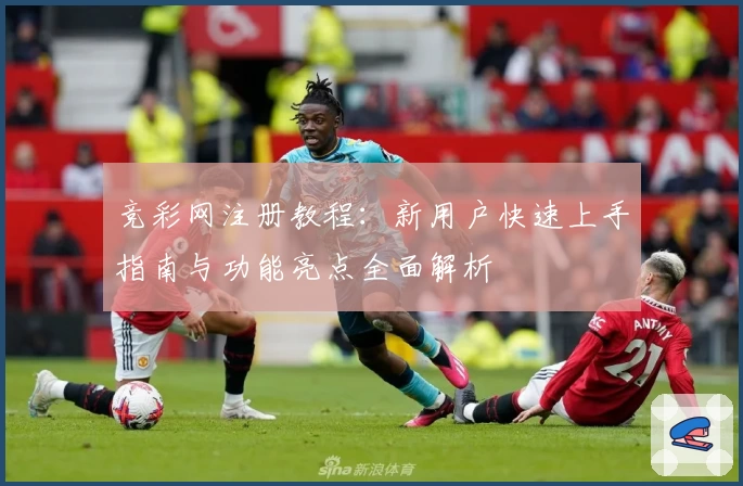 竞彩网注册教程：新用户快速上手指南与功能亮点全面解析