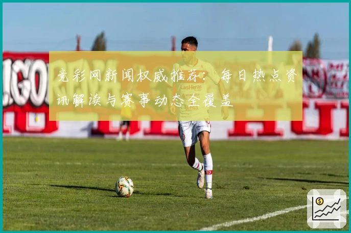 竞彩网新闻权威推荐：每日热点资讯解读与赛事动态全覆盖