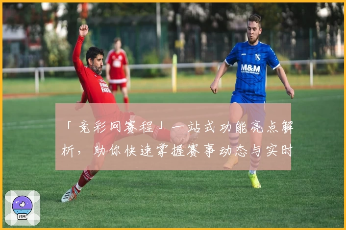 「竞彩网赛程」一站式功能亮点解析，助你快速掌握赛事动态与实时更新