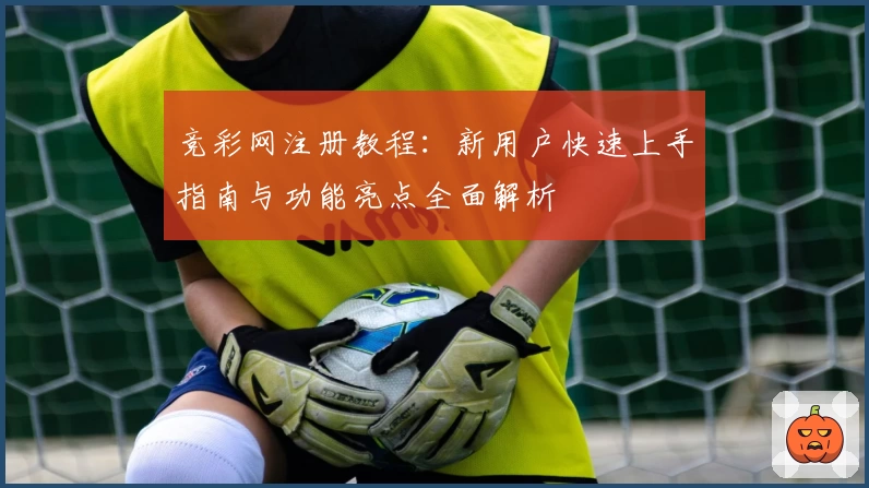 竞彩网注册教程：新用户快速上手指南与功能亮点全面解析