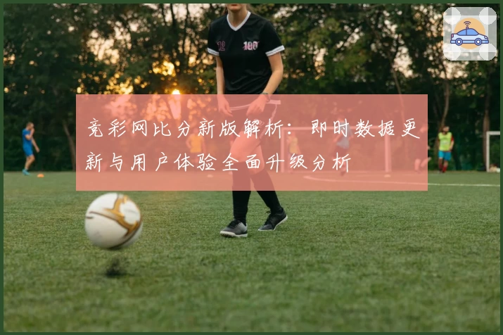 竞彩网比分新版解析：即时数据更新与用户体验全面升级分析